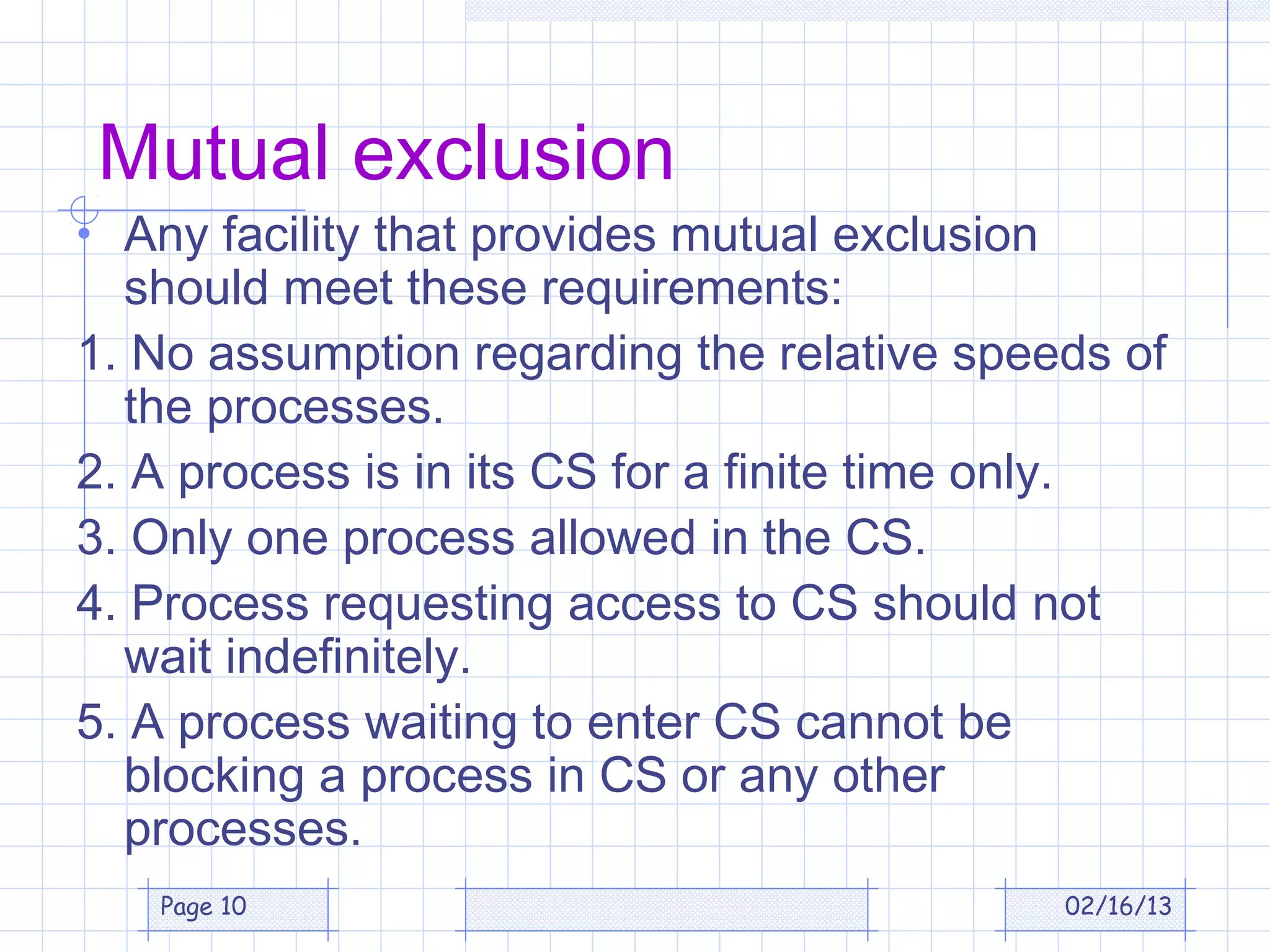 Mutual exclusion
• Any facility that provides mutual exclusion
  should meet these requirements:
1. No assumption regarding the relative speeds of
  the processes.
2. A process is in its CS for a finite time only.
3. Only one process allowed in the CS.
4. Process requesting access to CS should not
  wait indefinitely.
5. A process waiting to enter CS cannot be
  blocking a process in CS or any other
  processes.
   Page 10                                      02/16/13
 