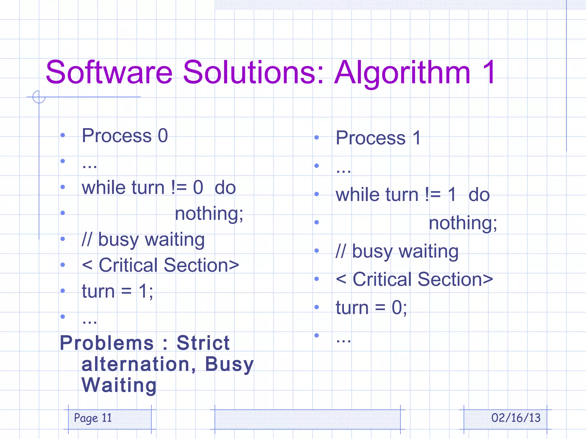 Software Solutions: Algorithm 1
 • Process 0              • Process 1
 • ...                    • ...
 • while turn != 0 do     • while turn != 1 do
 •             nothing;   •               nothing;
 • // busy waiting
                          •   // busy waiting
 • < Critical Section>
                          •   < Critical Section>
 • turn = 1;
 • ...
                          •   turn = 0;
 Problems : Strict        •   ...
   alternation, Busy
   Waiting
     Page 11                                     02/16/13
 