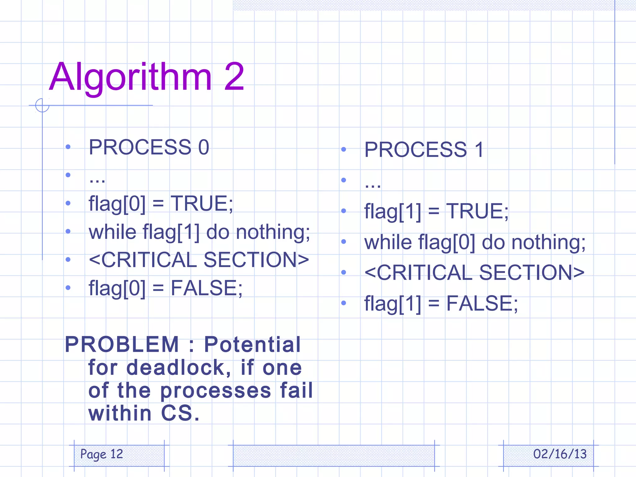 Algorithm 2
•    PROCESS 0                   • PROCESS 1
•    ...                         • ...
•    flag[0] = TRUE;             • flag[1] = TRUE;
•    while flag[1] do nothing;   • while flag[0] do nothing;
•    <CRITICAL SECTION>
                                 • <CRITICAL SECTION>
•    flag[0] = FALSE;
                                 • flag[1] = FALSE;

PROBLEM : Potential
 for deadlock, if one
 of the processes fail
 within CS.
    Page 12                                           02/16/13
 