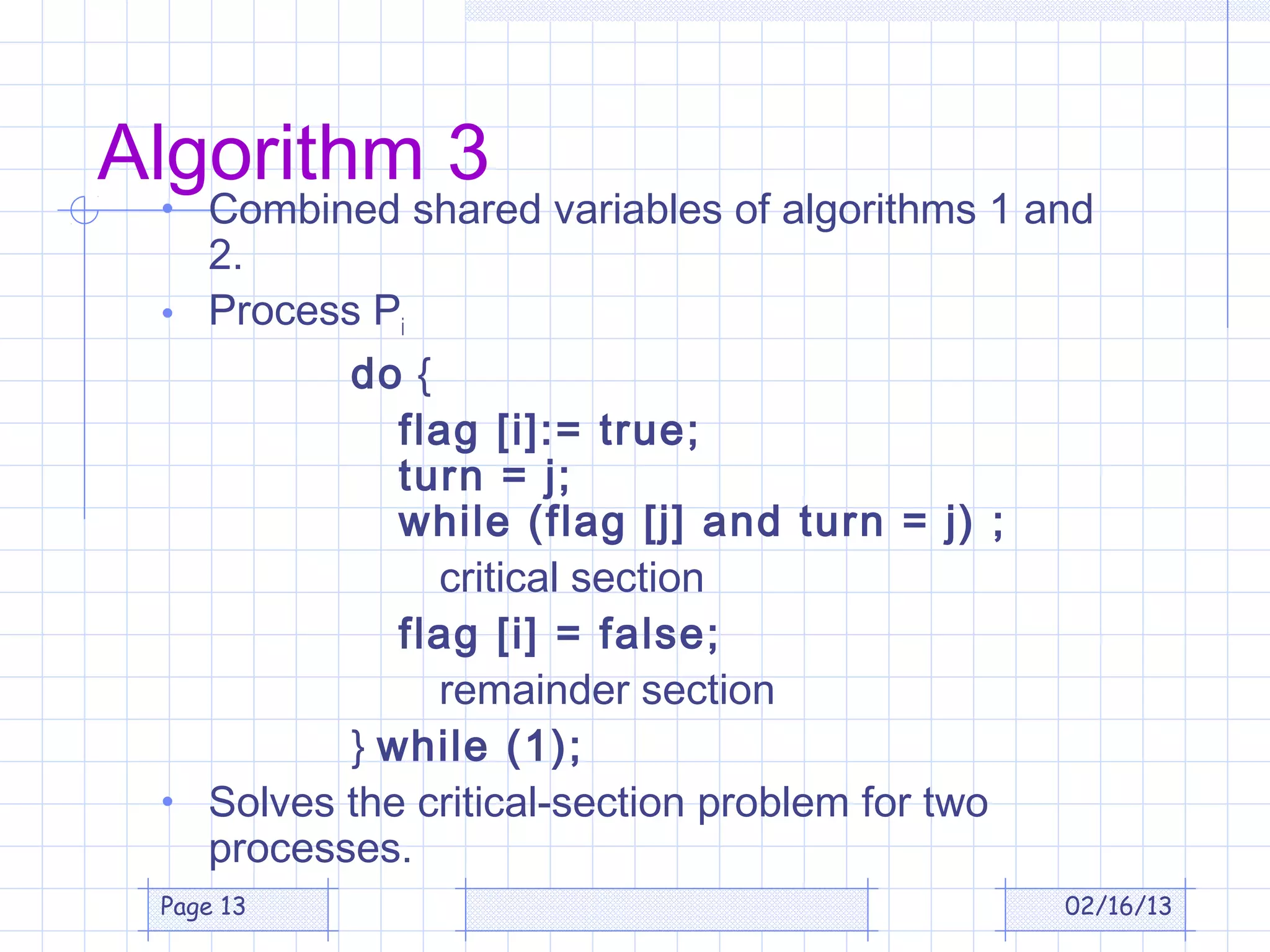 Algorithm 3
 • Combined shared variables of algorithms 1 and
   2.
 • Process Pi
          do {
             flag [i]:= true;
             turn = j;
             while (flag [j] and turn = j) ;
               critical section
             flag [i] = false;
               remainder section
          } while (1);
 • Solves the critical-section problem for two
   processes.
 Page 13                                         02/16/13
 