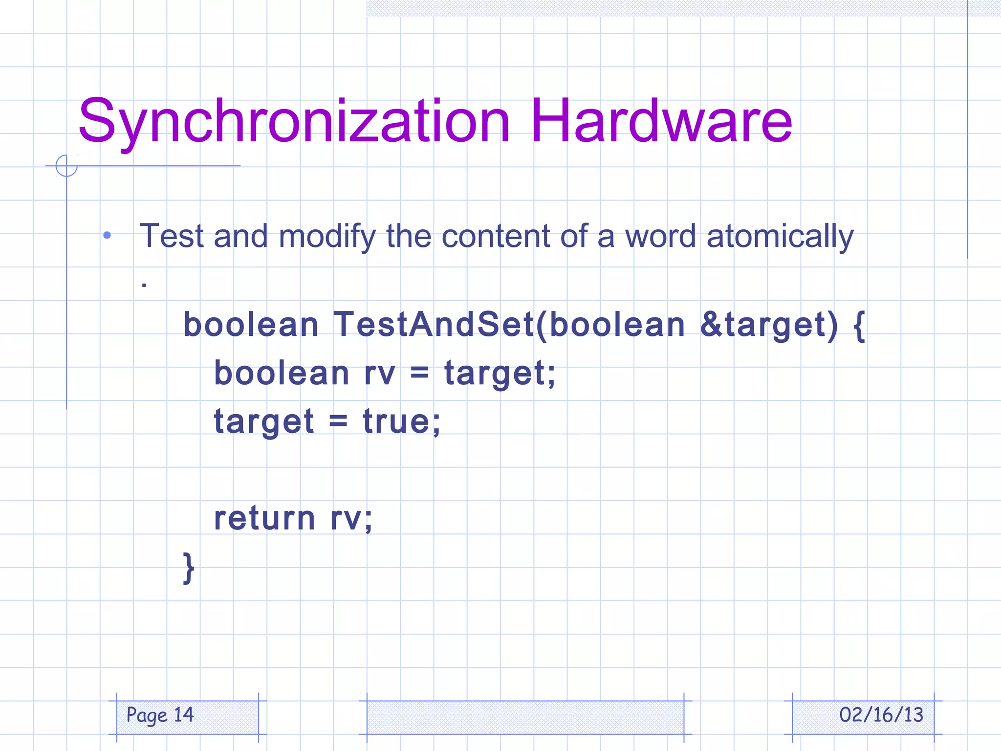 Synchronization Hardware
• Test and modify the content of a word atomically
  .
      boolean TestAndSet(boolean &target) {
       boolean rv = target;
       target = true;

           return rv;
      }



 Page 14                                         02/16/13
 