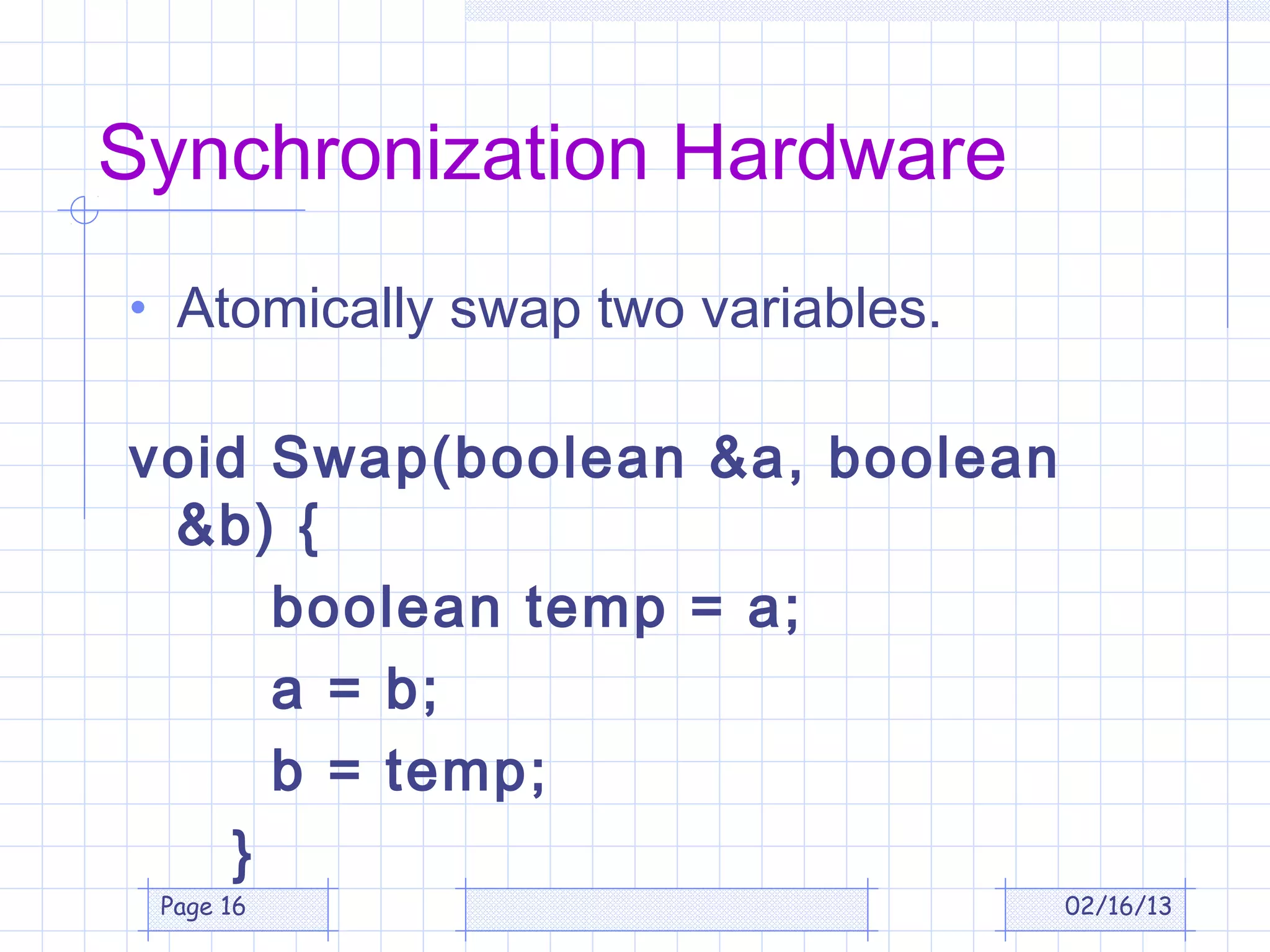 Synchronization Hardware
• Atomically swap two variables.

void Swap(boolean &a, boolean
 &b) {
      boolean temp = a;
      a = b;
      b = temp;
    }
 Page 16                           02/16/13
 