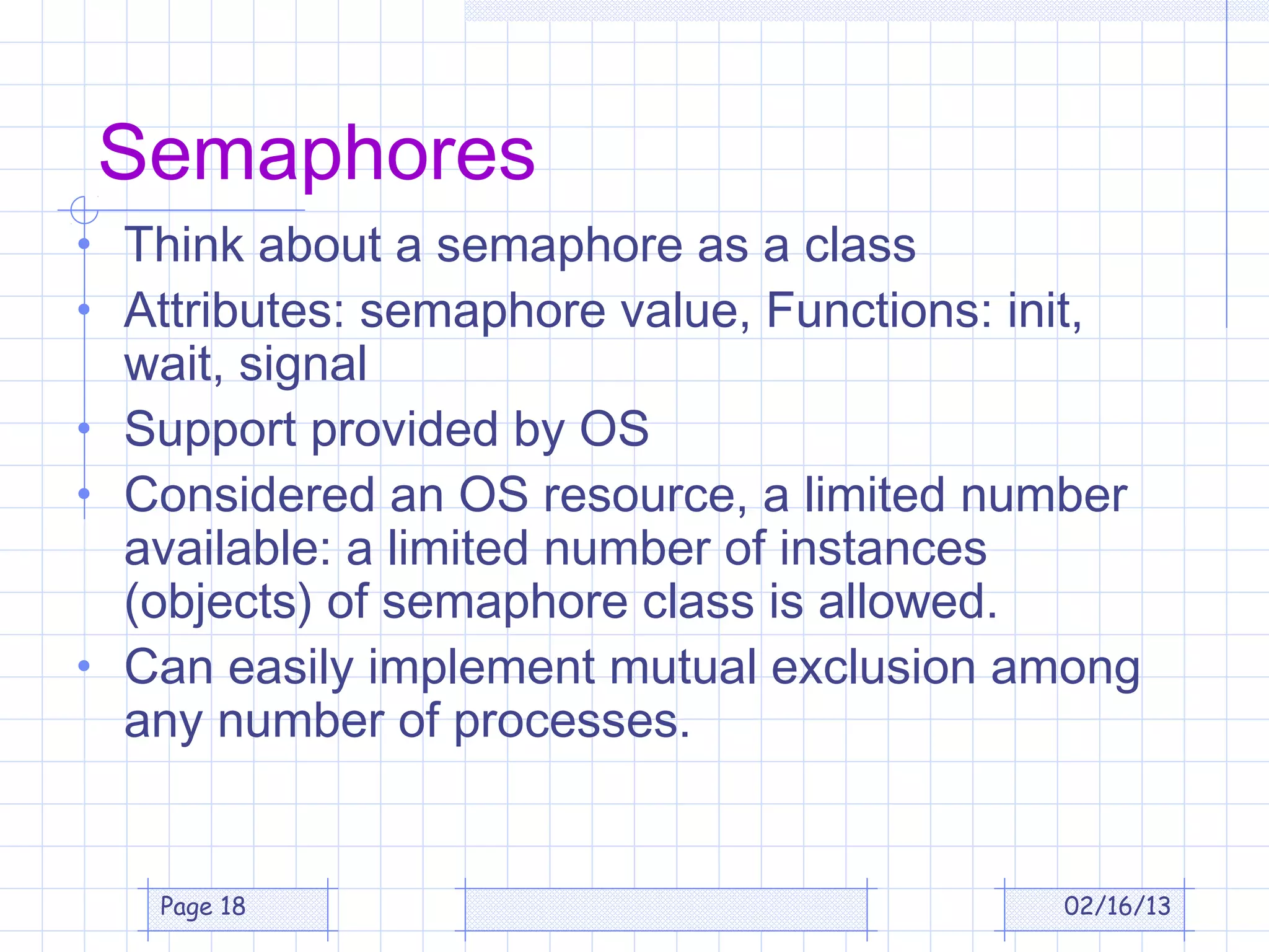 Semaphores
• Think about a semaphore as a class
• Attributes: semaphore value, Functions: init,
  wait, signal
• Support provided by OS
• Considered an OS resource, a limited number
  available: a limited number of instances
  (objects) of semaphore class is allowed.
• Can easily implement mutual exclusion among
  any number of processes.


   Page 18                                    02/16/13
 