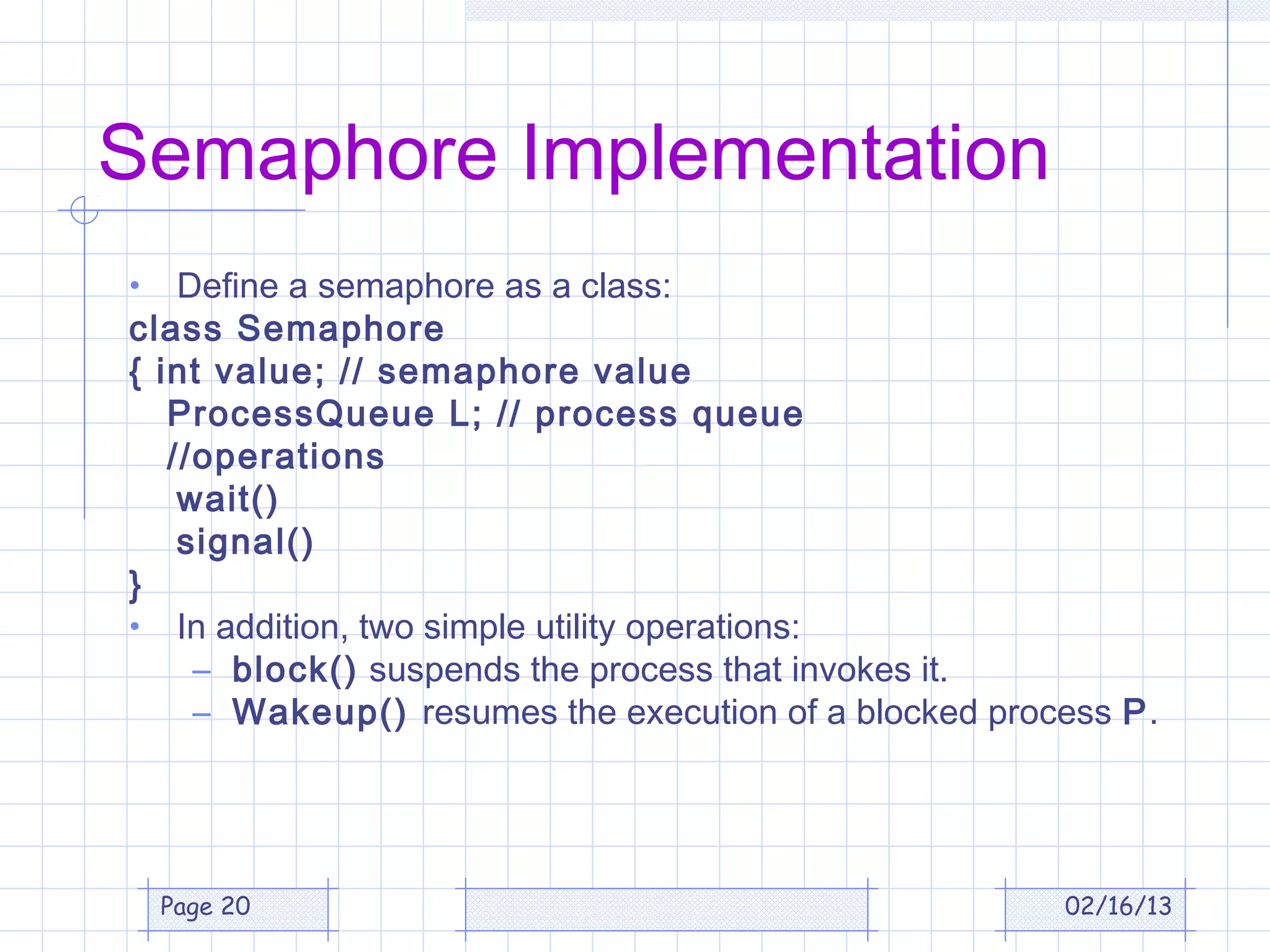 Semaphore Implementation
•   Define a semaphore as a class:
class Semaphore
{ int value; // semaphore value
   ProcessQueue L; // process queue
   //operations
    wait()
    signal()
}
• In addition, two simple utility operations:
     – block() suspends the process that invokes it.
     – Wakeup() resumes the execution of a blocked process P.




    Page 20                                            02/16/13
 