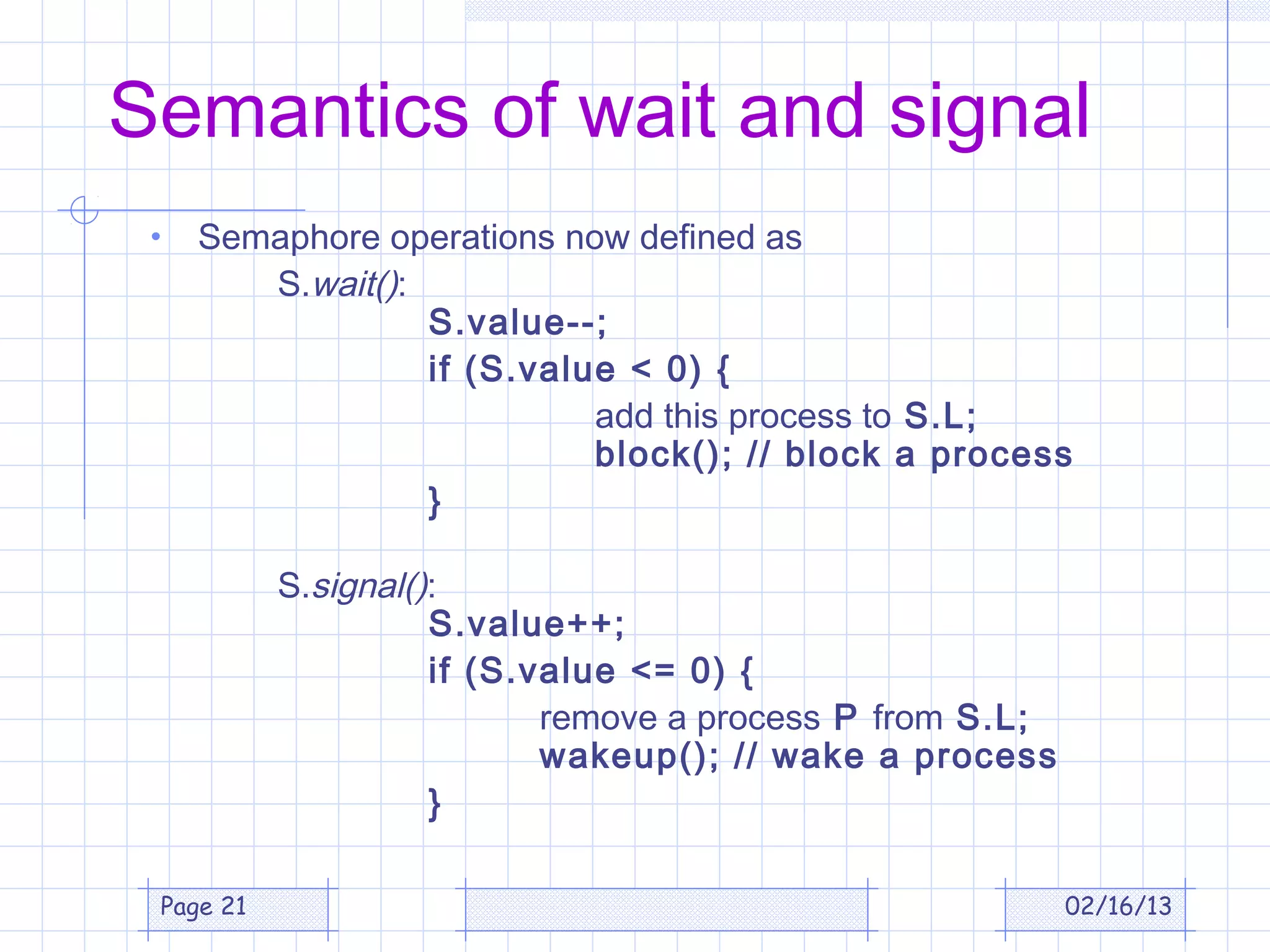 Semantics of wait and signal
 •   Semaphore operations now defined as
        S.wait():
                  S.value--;
                  if (S.value < 0) {
                            add this process to S.L;
                            block(); // block a process
                  }

           S.signal():
                     S.value++;
                     if (S.value <= 0) {
                            remove a process P from S.L;
                            wakeup(); // wake a process
                     }

 Page 21                                                   02/16/13
 