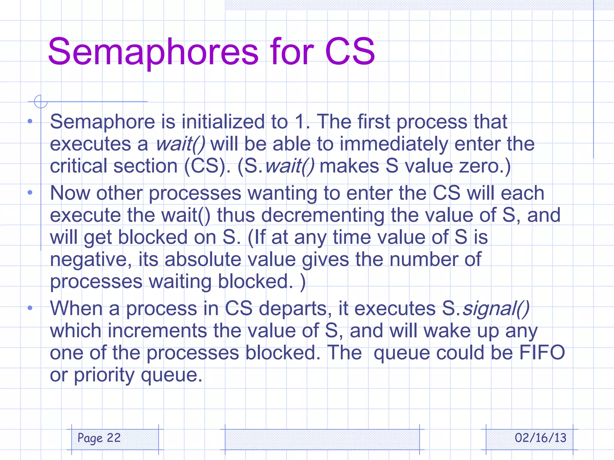 Semaphores for CS
• Semaphore is initialized to 1. The first process that
  executes a wait() will be able to immediately enter the
  critical section (CS). (S.wait() makes S value zero.)
• Now other processes wanting to enter the CS will each
  execute the wait() thus decrementing the value of S, and
  will get blocked on S. (If at any time value of S is
  negative, its absolute value gives the number of
  processes waiting blocked. )
• When a process in CS departs, it executes S.signal()
  which increments the value of S, and will wake up any
  one of the processes blocked. The queue could be FIFO
  or priority queue.

     Page 22                                              02/16/13
 