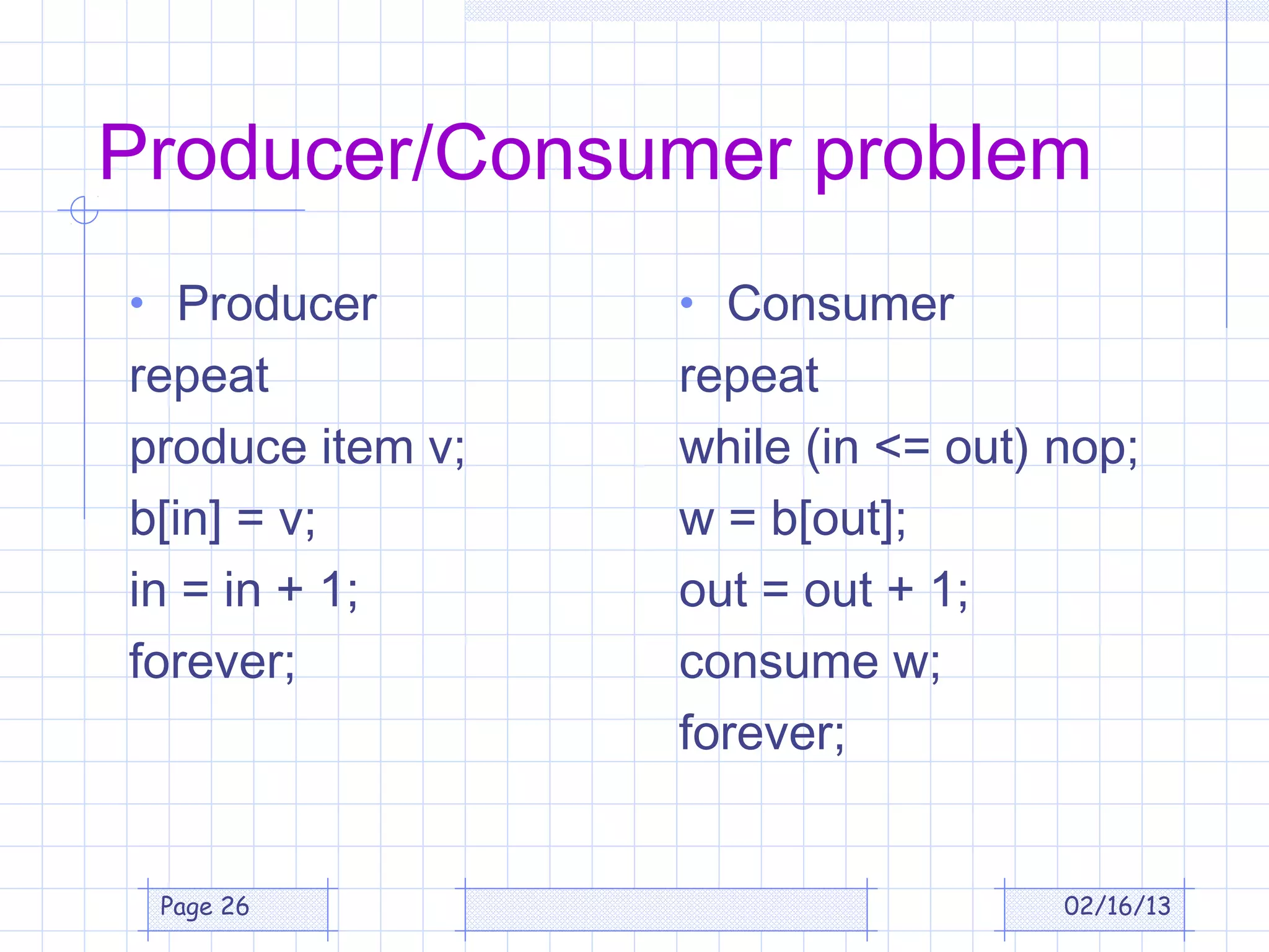 Producer/Consumer problem
• Producer        • Consumer
repeat            repeat
produce item v;   while (in <= out) nop;
b[in] = v;        w = b[out];
in = in + 1;      out = out + 1;
forever;          consume w;
                  forever;


 Page 26                            02/16/13
 