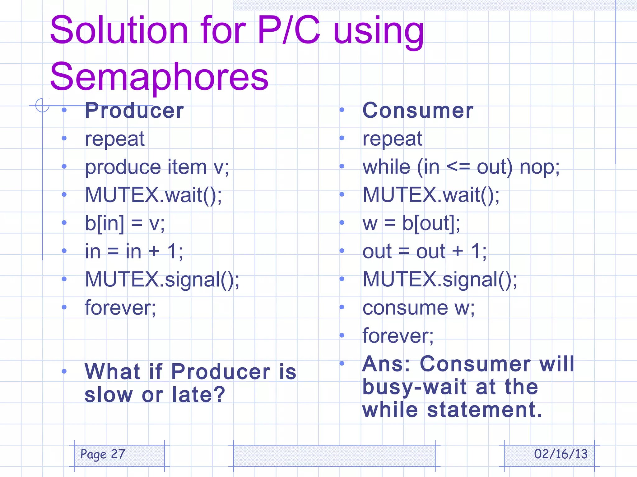 Solution for P/C using
Semaphores
•   Producer            •   Consumer
•   repeat              •   repeat
•   produce item v;     •   while (in <= out) nop;
•   MUTEX.wait();       •   MUTEX.wait();
•   b[in] = v;          •   w = b[out];
•   in = in + 1;        •   out = out + 1;
•   MUTEX.signal();     •   MUTEX.signal();
•   forever;            •   consume w;
                        •   forever;
• What if Producer is   •   Ans: Consumer will
    slow or late?           busy-wait at the
                            while statement.
    Page 27                                  02/16/13
 