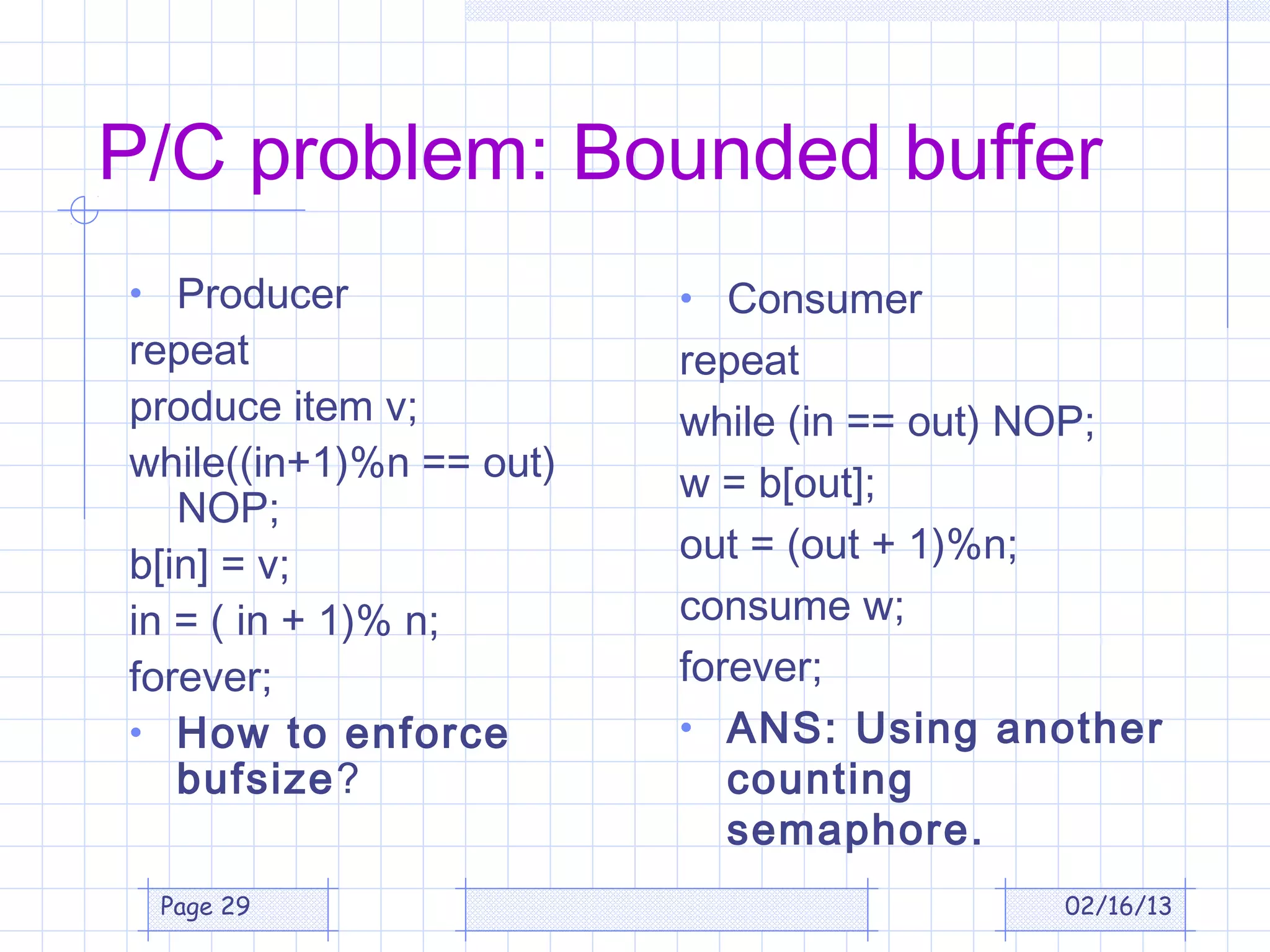 P/C problem: Bounded buffer
• Producer               • Consumer
repeat                   repeat
produce item v;          while (in == out) NOP;
while((in+1)%n == out)   w = b[out];
   NOP;
b[in] = v;               out = (out + 1)%n;
in = ( in + 1)% n;       consume w;
forever;                 forever;
• How to enforce         • ANS: Using another
   bufsize?                 counting
                            semaphore.
 Page 29                                  02/16/13
 