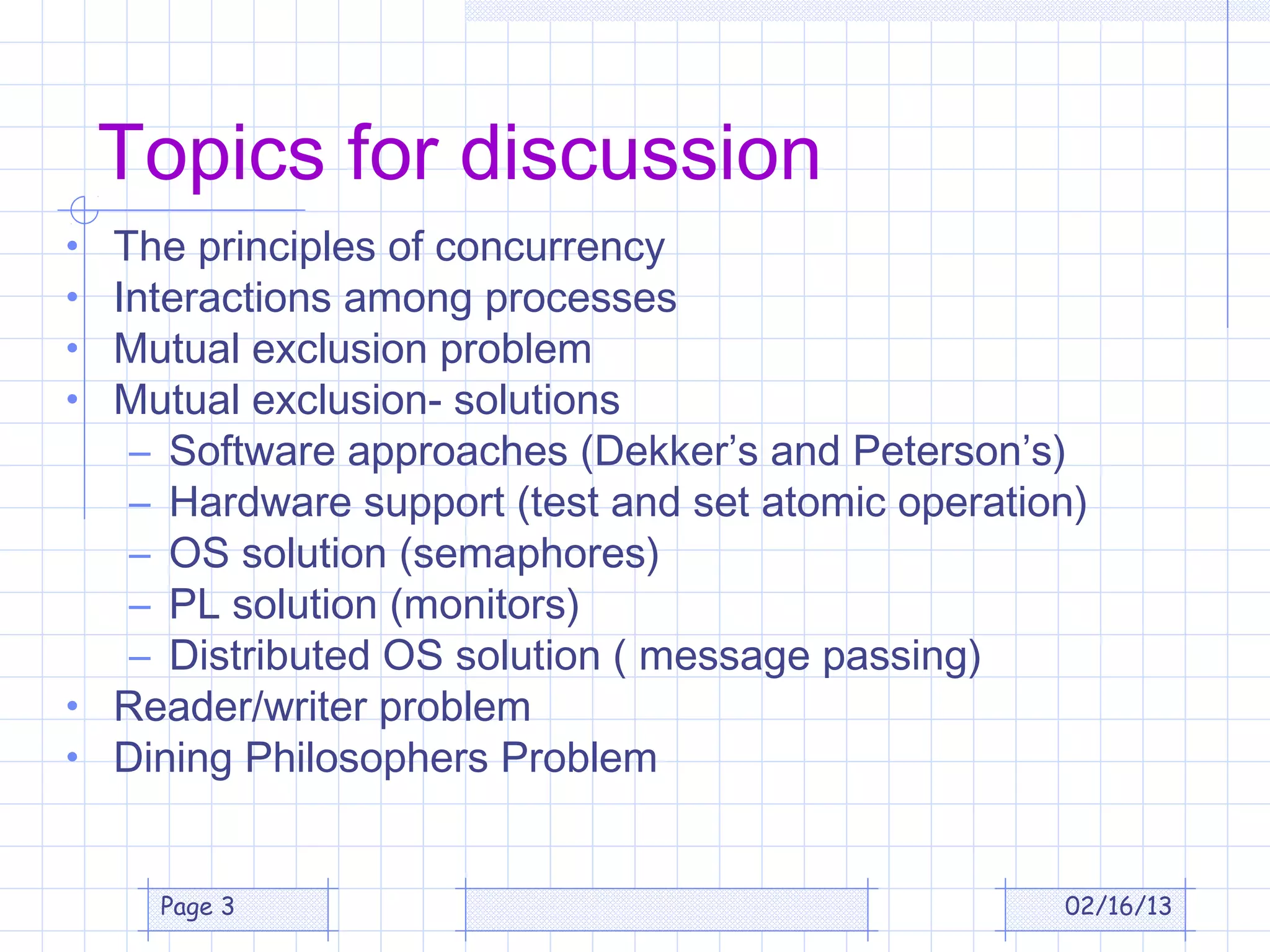 Topics for discussion
• The principles of concurrency
• Interactions among processes
• Mutual exclusion problem
• Mutual exclusion- solutions
   – Software approaches (Dekker’s and Peterson’s)
   – Hardware support (test and set atomic operation)
   – OS solution (semaphores)
   – PL solution (monitors)
   – Distributed OS solution ( message passing)
• Reader/writer problem
• Dining Philosophers Problem


     Page 3                                        02/16/13
 