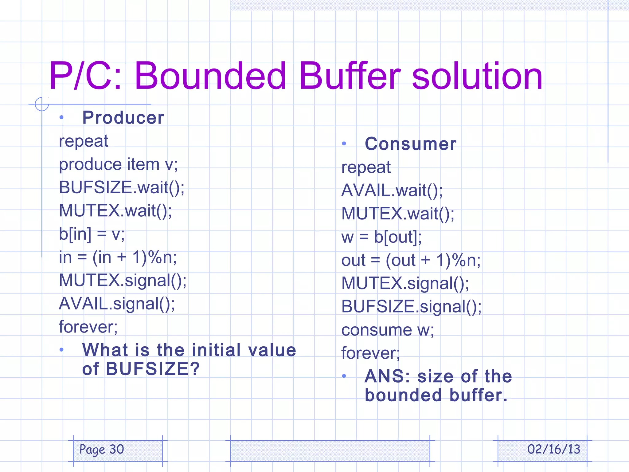 P/C: Bounded Buffer solution
•   Producer
repeat                        •  Consumer
produce item v;               repeat
BUFSIZE.wait();               AVAIL.wait();
MUTEX.wait();                 MUTEX.wait();
b[in] = v;                    w = b[out];
in = (in + 1)%n;              out = (out + 1)%n;
MUTEX.signal();               MUTEX.signal();
AVAIL.signal();               BUFSIZE.signal();
forever;                      consume w;
• What is the initial value   forever;
    of BUFSIZE?               • ANS: size of the
                                 bounded buffer.


    Page 30                                        02/16/13
 