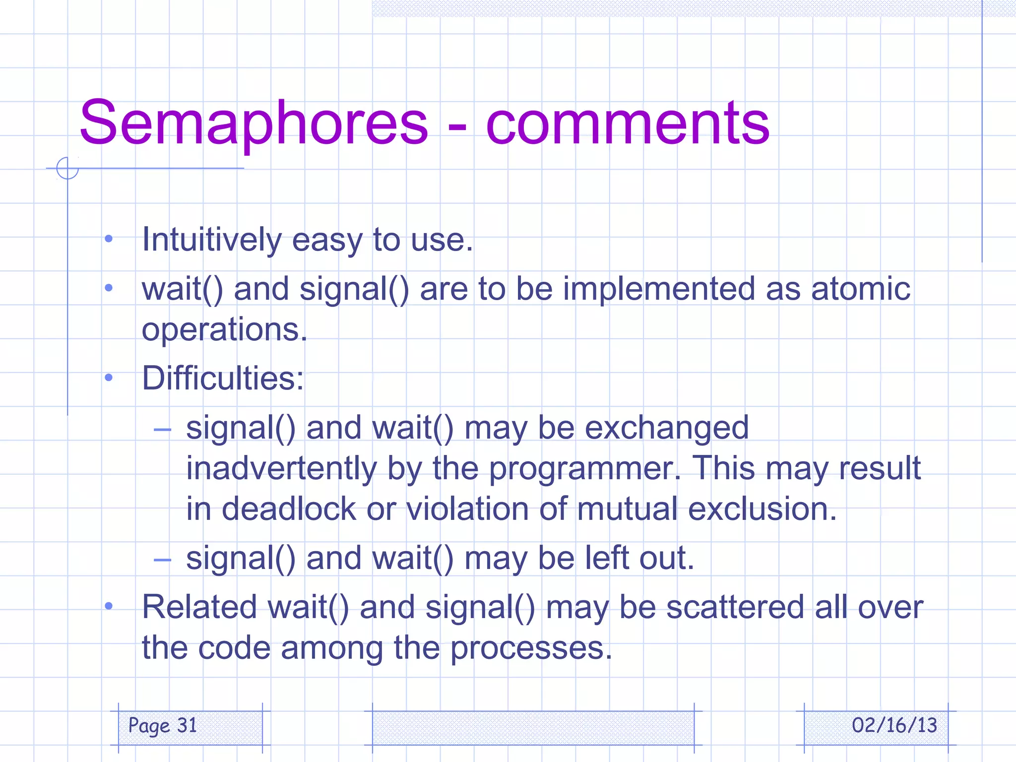 Semaphores - comments
• Intuitively easy to use.
• wait() and signal() are to be implemented as atomic
  operations.
• Difficulties:
   – signal() and wait() may be exchanged
     inadvertently by the programmer. This may result
     in deadlock or violation of mutual exclusion.
   – signal() and wait() may be left out.
• Related wait() and signal() may be scattered all over
  the code among the processes.

 Page 31                                          02/16/13
 