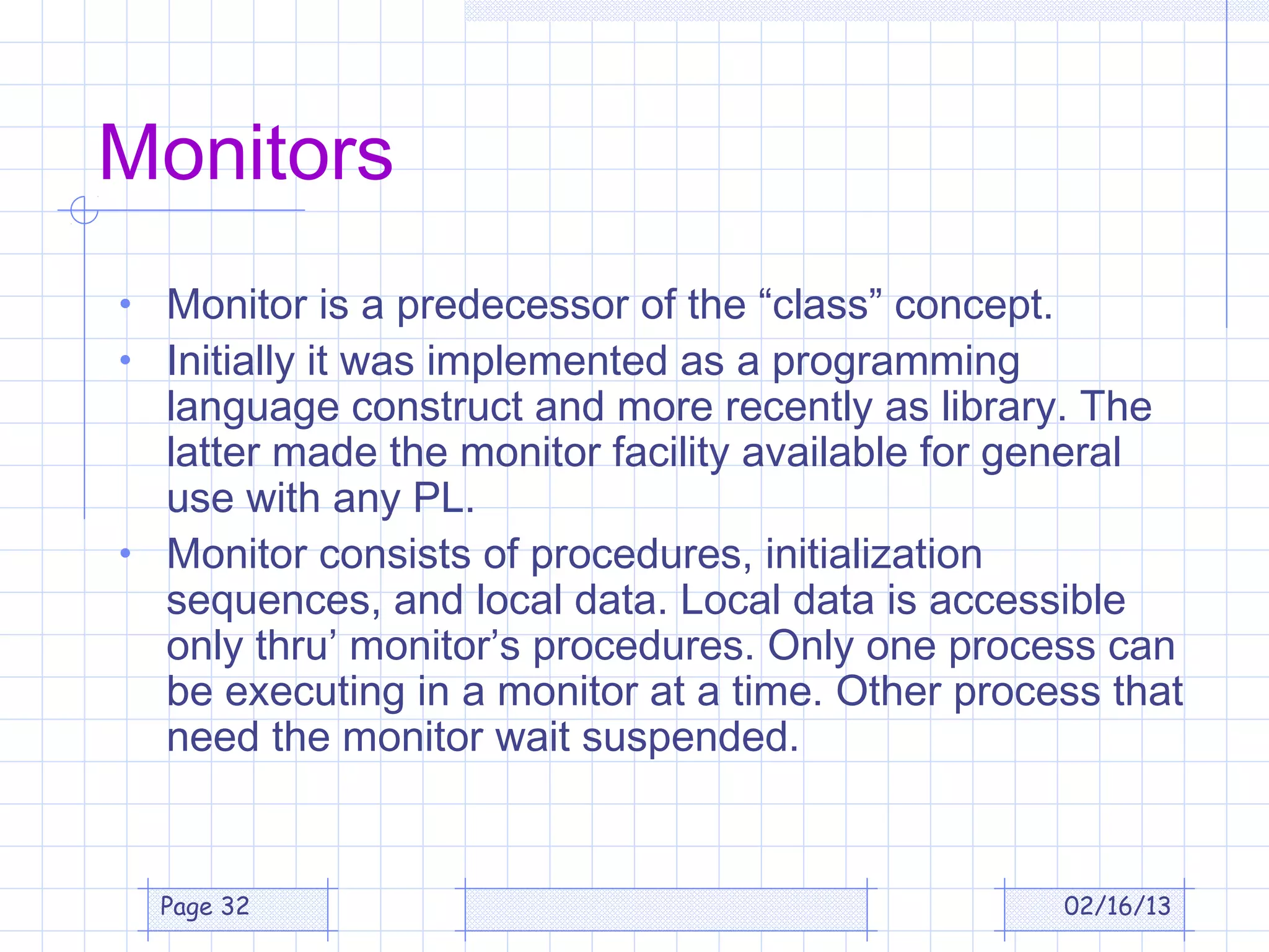 Monitors
• Monitor is a predecessor of the “class” concept.
• Initially it was implemented as a programming
  language construct and more recently as library. The
  latter made the monitor facility available for general
  use with any PL.
• Monitor consists of procedures, initialization
  sequences, and local data. Local data is accessible
  only thru’ monitor’s procedures. Only one process can
  be executing in a monitor at a time. Other process that
  need the monitor wait suspended.


  Page 32                                            02/16/13
 