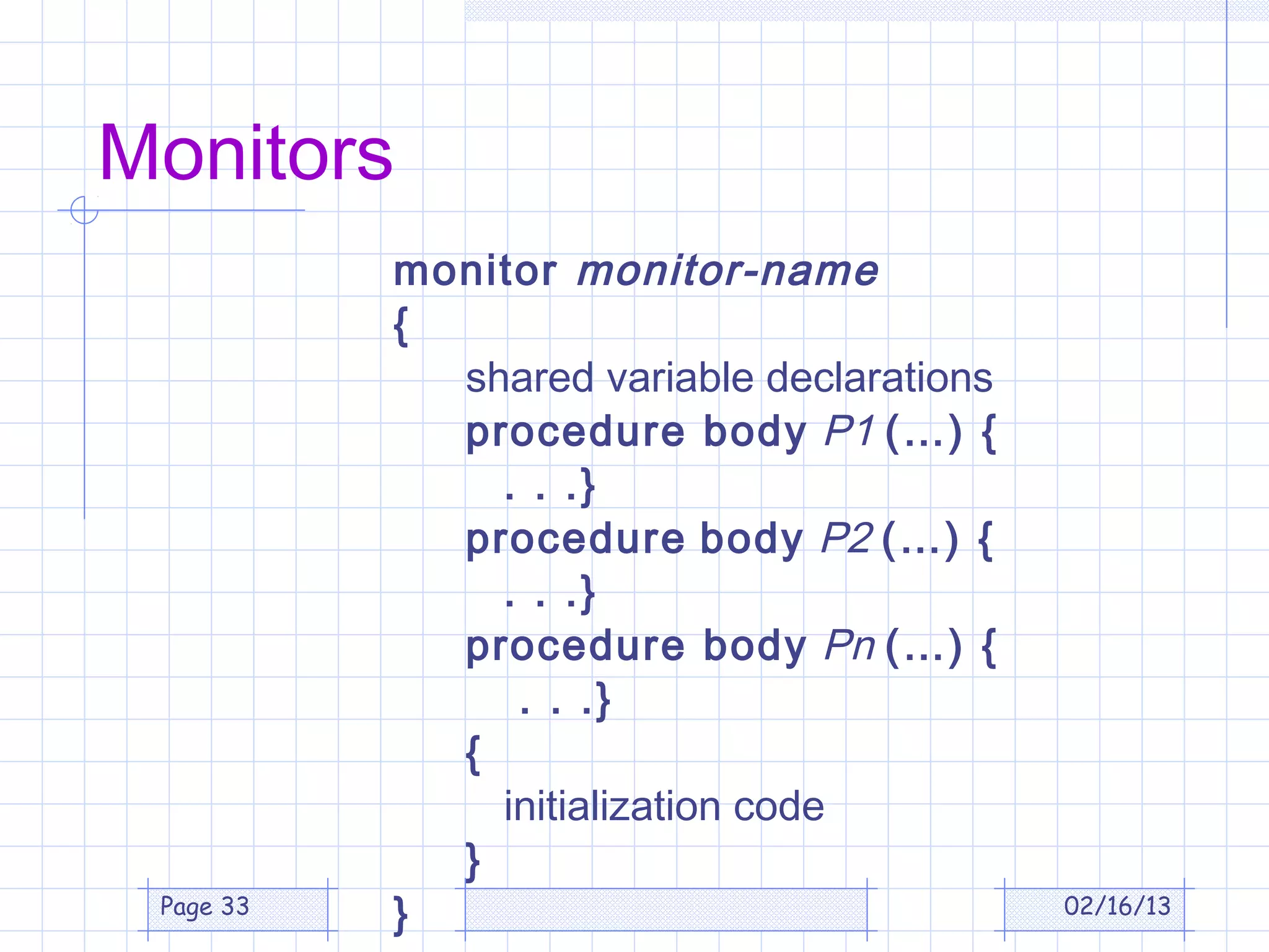 Monitors
           monitor monitor-name
           {
             shared variable declarations
             procedure body P1 (…) {
               . . .}
             procedure body P2 (…) {
               . . .}
             procedure body Pn (…) {
                . . .}
             {
               initialization code
             }
 Page 33
           }                                02/16/13
 