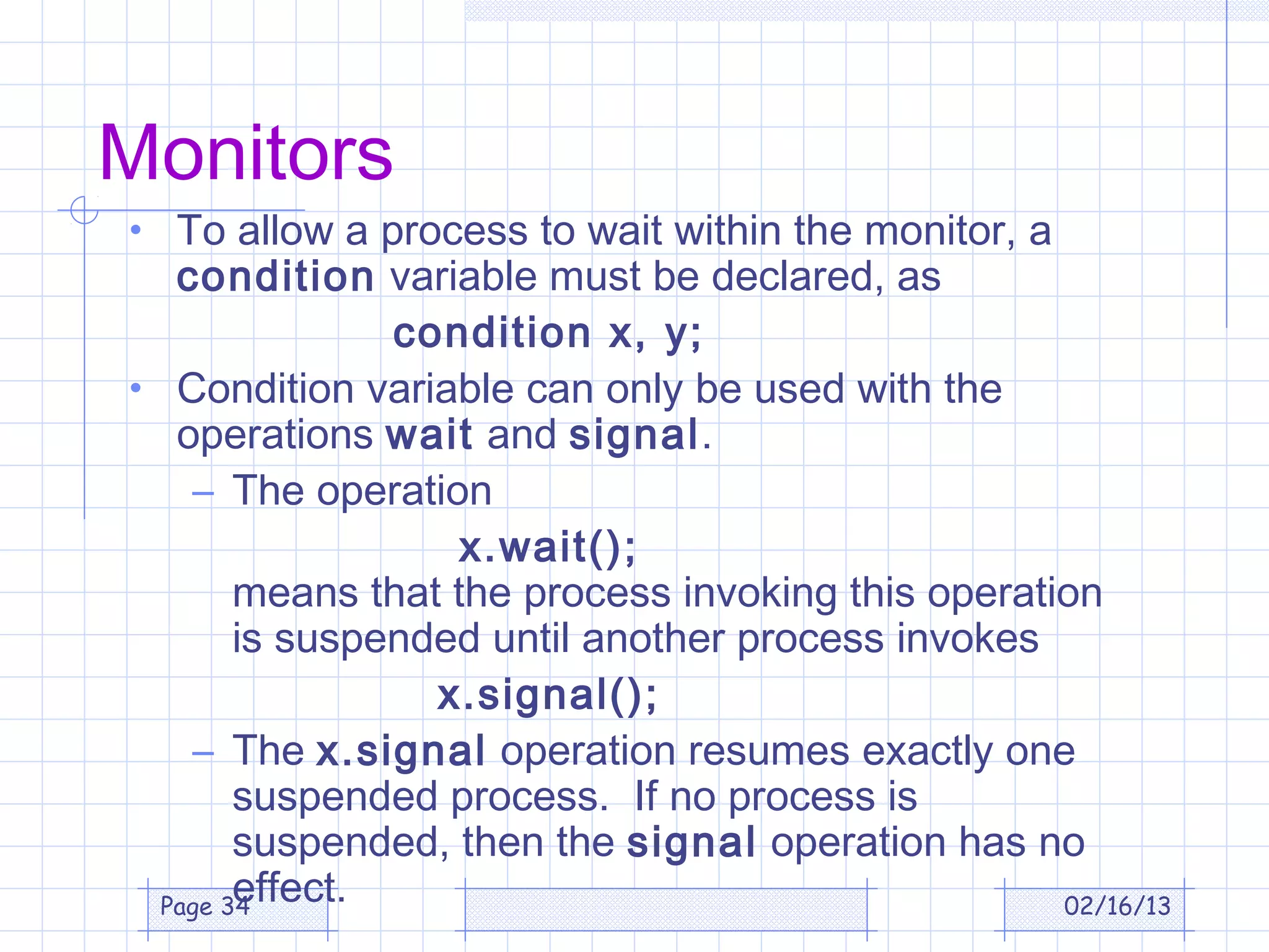 Monitors
• To allow a process to wait within the monitor, a
   condition variable must be declared, as
                condition x, y;
• Condition variable can only be used with the
   operations wait and signal.
    – The operation
                    x.wait();
        means that the process invoking this operation
        is suspended until another process invokes
                  x.signal();
    – The x.signal operation resumes exactly one
        suspended process. If no process is
        suspended, then the signal operation has no
        effect.
  Page 34                                           02/16/13
 
