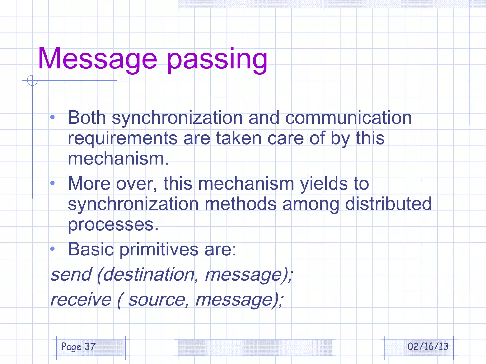 Message passing
• Both synchronization and communication
  requirements are taken care of by this
  mechanism.
• More over, this mechanism yields to
  synchronization methods among distributed
  processes.
• Basic primitives are:
send (destination, message);
receive ( source, message);

 Page 37                                02/16/13
 