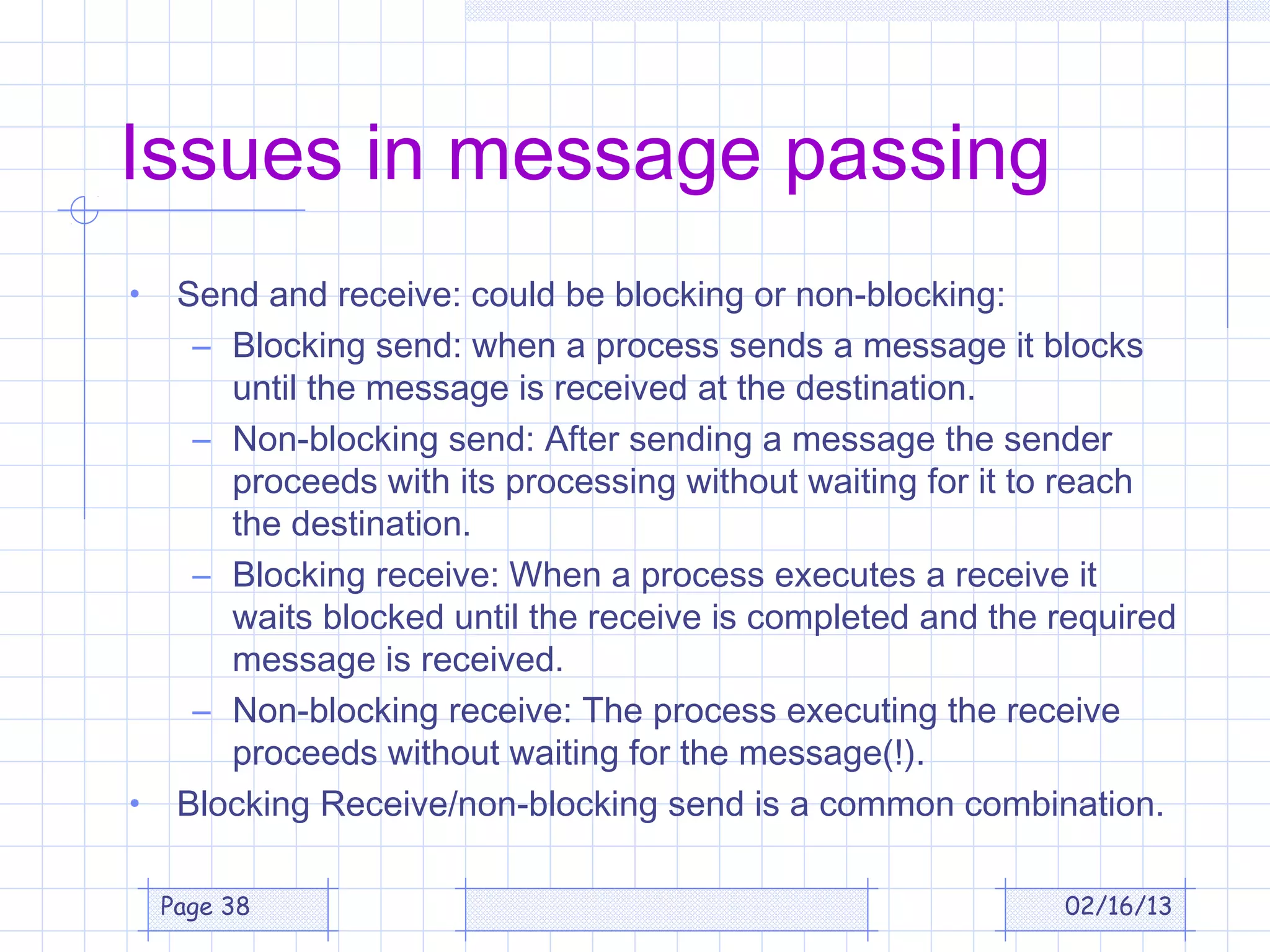 Issues in message passing
•    Send and receive: could be blocking or non-blocking:
      – Blocking send: when a process sends a message it blocks
        until the message is received at the destination.
      – Non-blocking send: After sending a message the sender
        proceeds with its processing without waiting for it to reach
        the destination.
      – Blocking receive: When a process executes a receive it
        waits blocked until the receive is completed and the required
        message is received.
      – Non-blocking receive: The process executing the receive
        proceeds without waiting for the message(!).
•    Blocking Receive/non-blocking send is a common combination.

    Page 38                                                  02/16/13
 