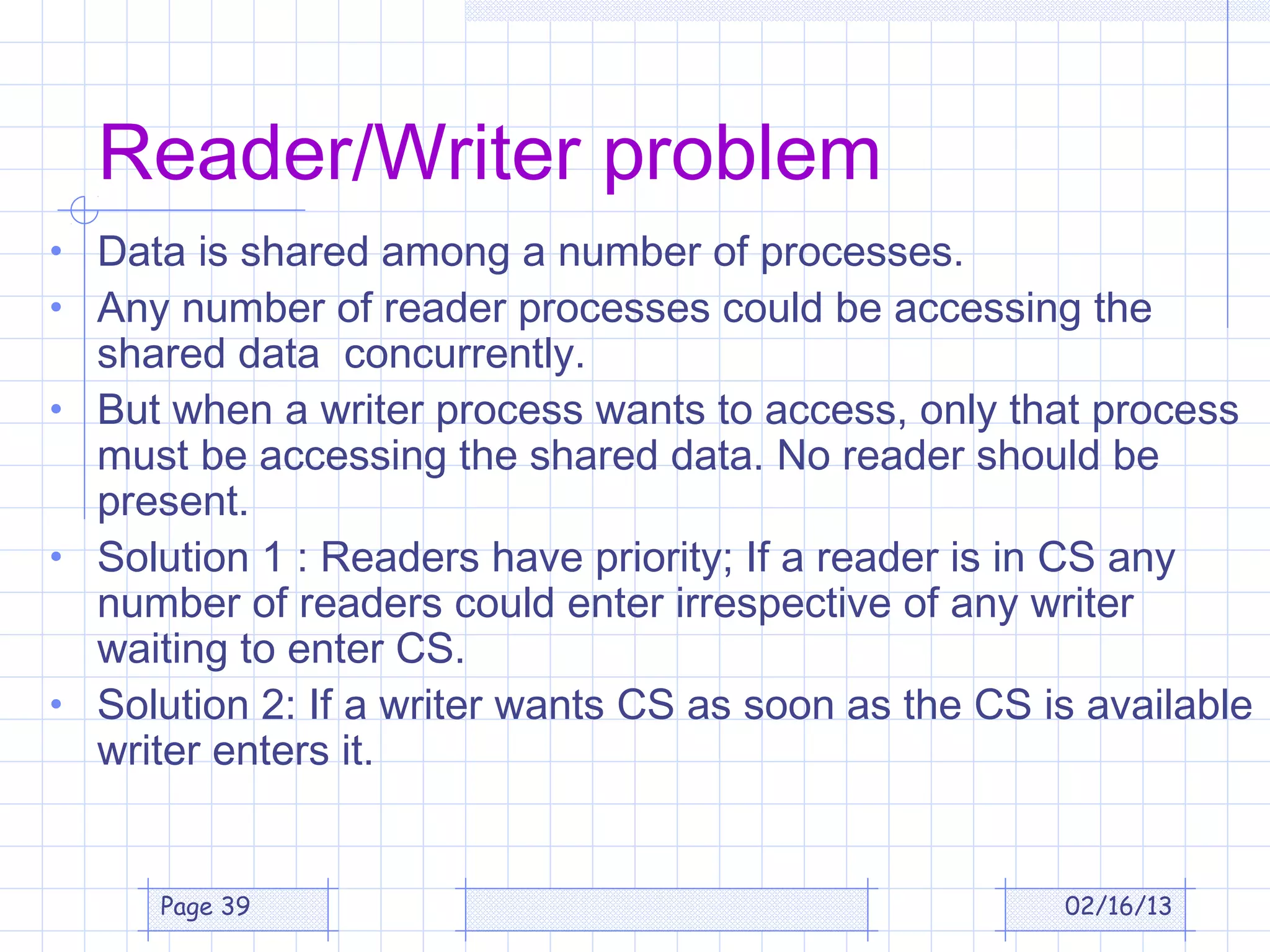 Reader/Writer problem
• Data is shared among a number of processes.
• Any number of reader processes could be accessing the
  shared data concurrently.
• But when a writer process wants to access, only that process
  must be accessing the shared data. No reader should be
  present.
• Solution 1 : Readers have priority; If a reader is in CS any
  number of readers could enter irrespective of any writer
  waiting to enter CS.
• Solution 2: If a writer wants CS as soon as the CS is available
  writer enters it.


      Page 39                                         02/16/13
 