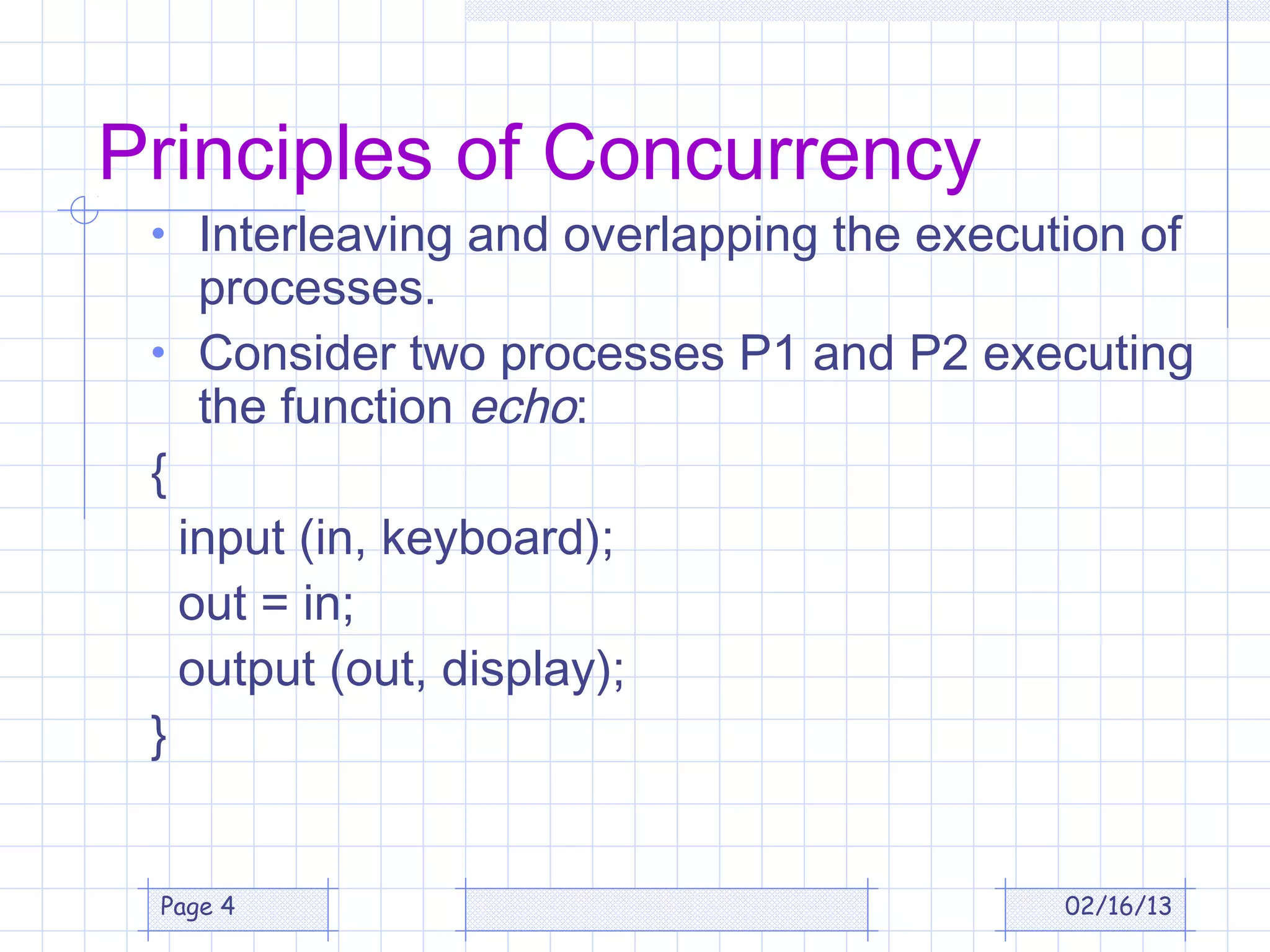 Principles of Concurrency
 • Interleaving and overlapping the execution of
    processes.
 • Consider two processes P1 and P2 executing
    the function echo:
 {
   input (in, keyboard);
   out = in;
   output (out, display);
 }


 Page 4                                   02/16/13
 