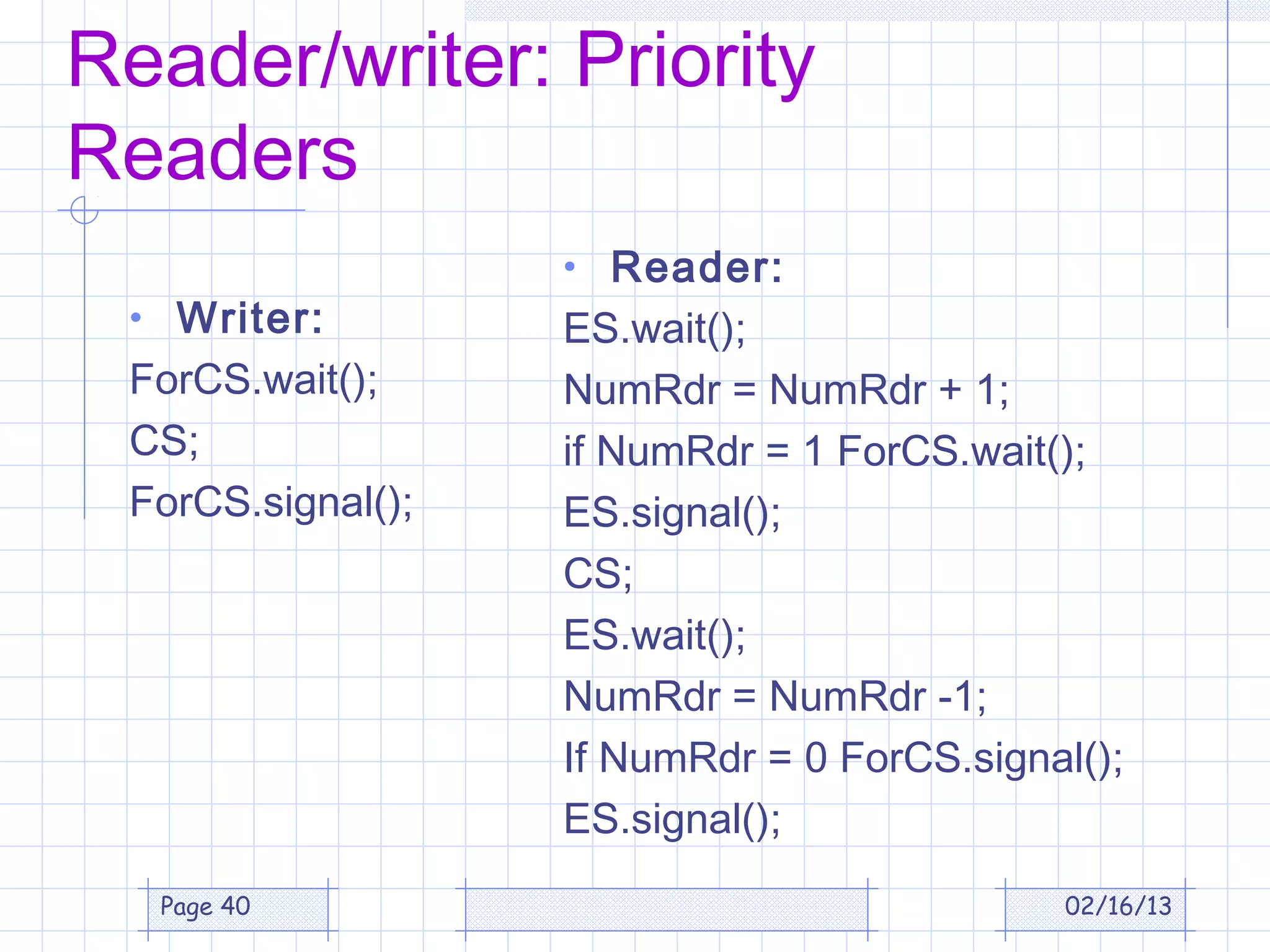 Reader/writer: Priority
Readers
                   • Reader:
 • Writer:         ES.wait();
 ForCS.wait();     NumRdr = NumRdr + 1;
 CS;               if NumRdr = 1 ForCS.wait();
 ForCS.signal();   ES.signal();
                   CS;
                   ES.wait();
                   NumRdr = NumRdr -1;
                   If NumRdr = 0 ForCS.signal();
                   ES.signal();
  Page 40                                   02/16/13
 