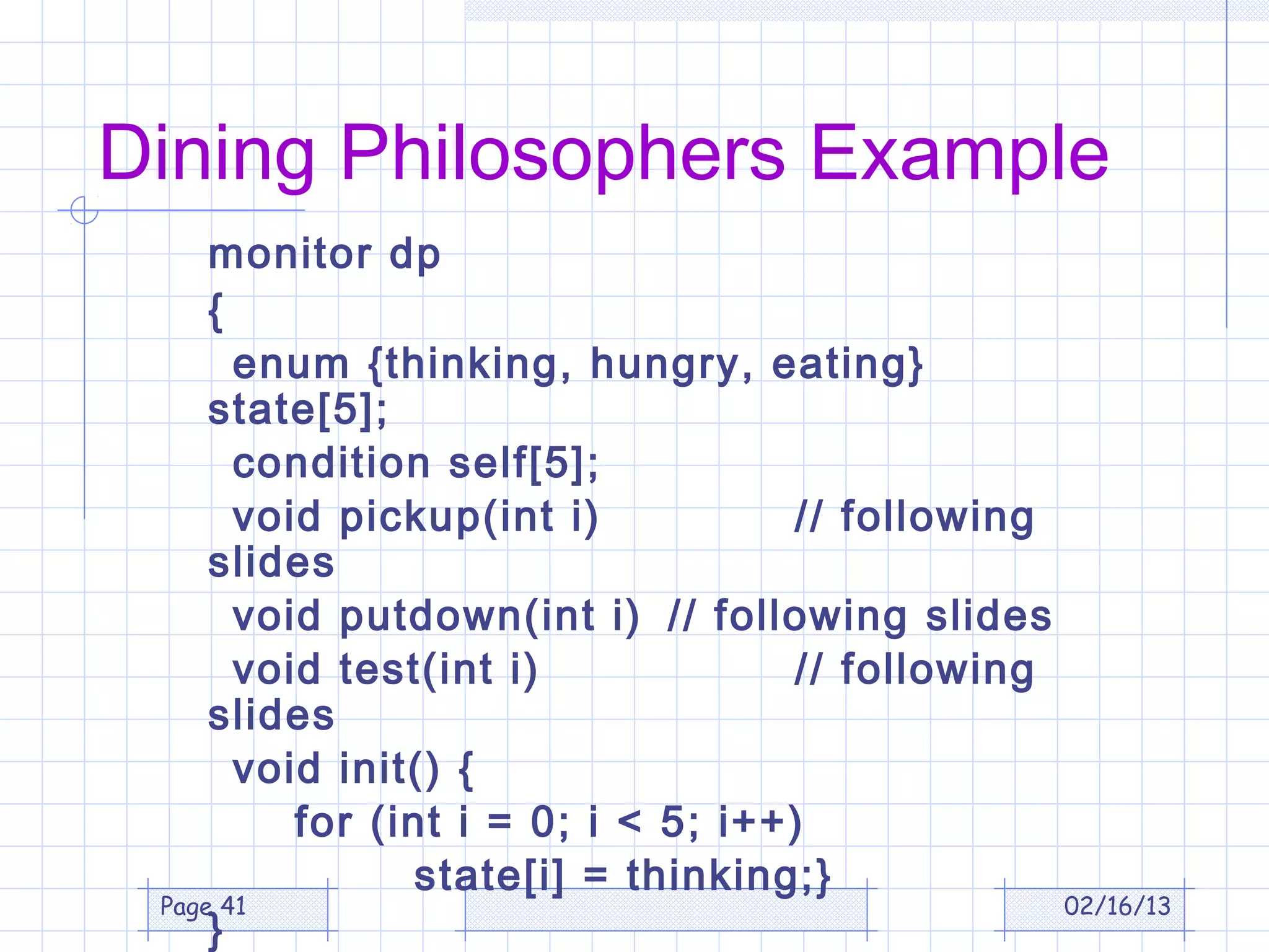 Dining Philosophers Example
     monitor dp
     {
       enum {thinking, hungry, eating}
     state[5];
       condition self[5];
       void pickup(int i)           // following
     slides
       void putdown(int i) // following slides
       void test(int i)             // following
     slides
       void init() {
          for (int i = 0; i < 5; i++)
                state[i] = thinking;}
 Page 41                                         02/16/13
     }
 