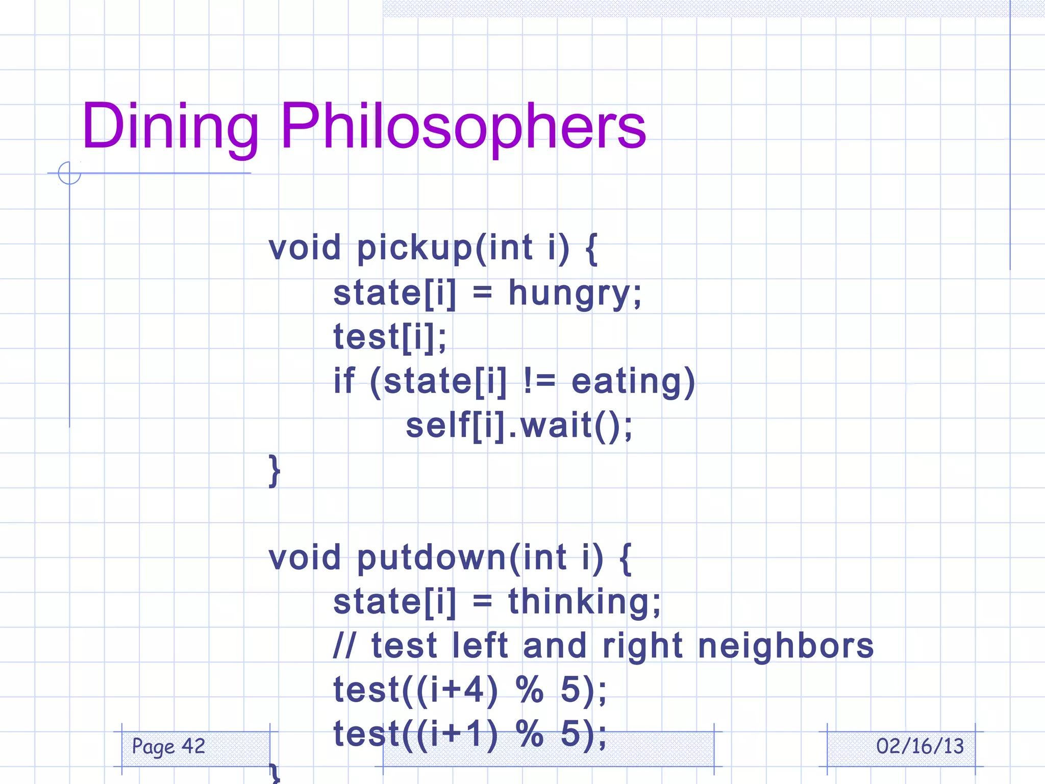 Dining Philosophers
           void pickup(int i) {
               state[i] = hungry;
               test[i];
               if (state[i] != eating)
                    self[i].wait();
           }

           void putdown(int i) {
               state[i] = thinking;
               // test left and right neighbors
               test((i+4) % 5);
 Page 42       test((i+1) % 5);                 02/16/13
 