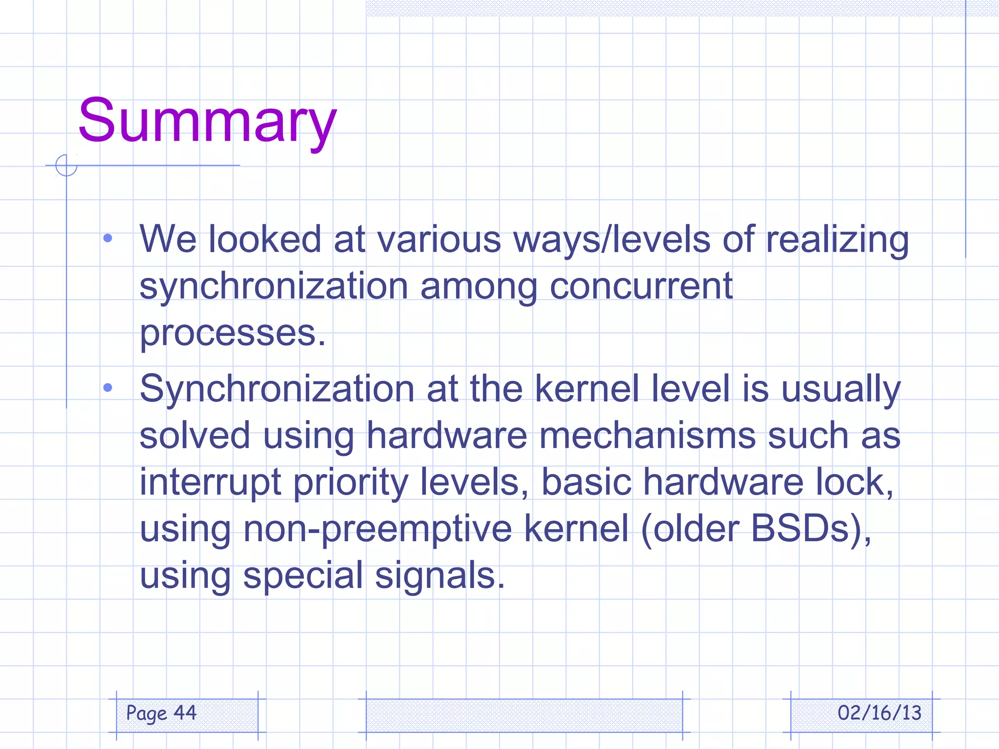 Summary
• We looked at various ways/levels of realizing
  synchronization among concurrent
  processes.
• Synchronization at the kernel level is usually
  solved using hardware mechanisms such as
  interrupt priority levels, basic hardware lock,
  using non-preemptive kernel (older BSDs),
  using special signals.


 Page 44                                     02/16/13
 
