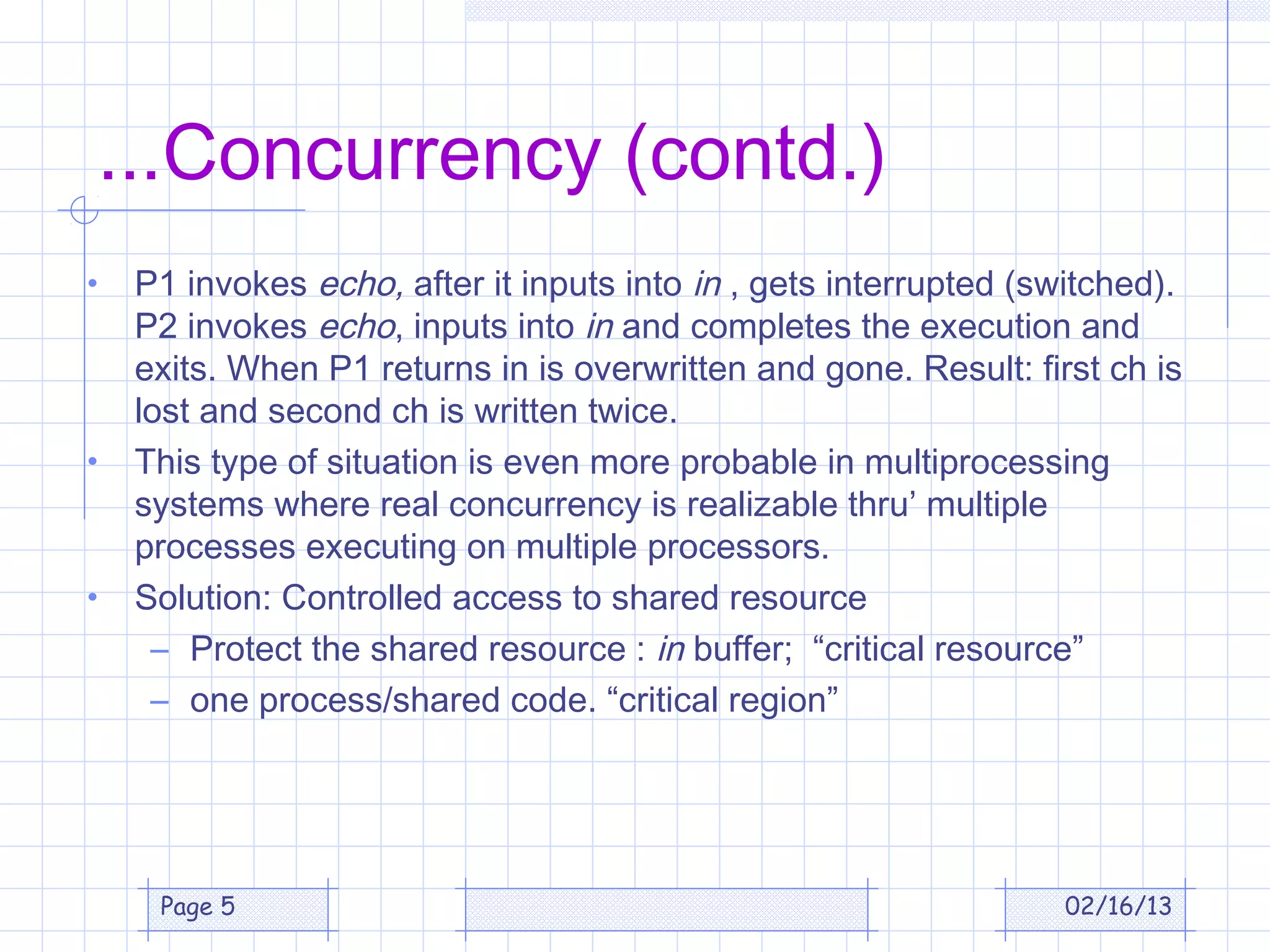 ...Concurrency (contd.)
•   P1 invokes echo, after it inputs into in , gets interrupted (switched).
    P2 invokes echo, inputs into in and completes the execution and
    exits. When P1 returns in is overwritten and gone. Result: first ch is
    lost and second ch is written twice.
•   This type of situation is even more probable in multiprocessing
    systems where real concurrency is realizable thru’ multiple
    processes executing on multiple processors.
•   Solution: Controlled access to shared resource
     – Protect the shared resource : in buffer; “critical resource”
     – one process/shared code. “critical region”




     Page 5                                                        02/16/13
 