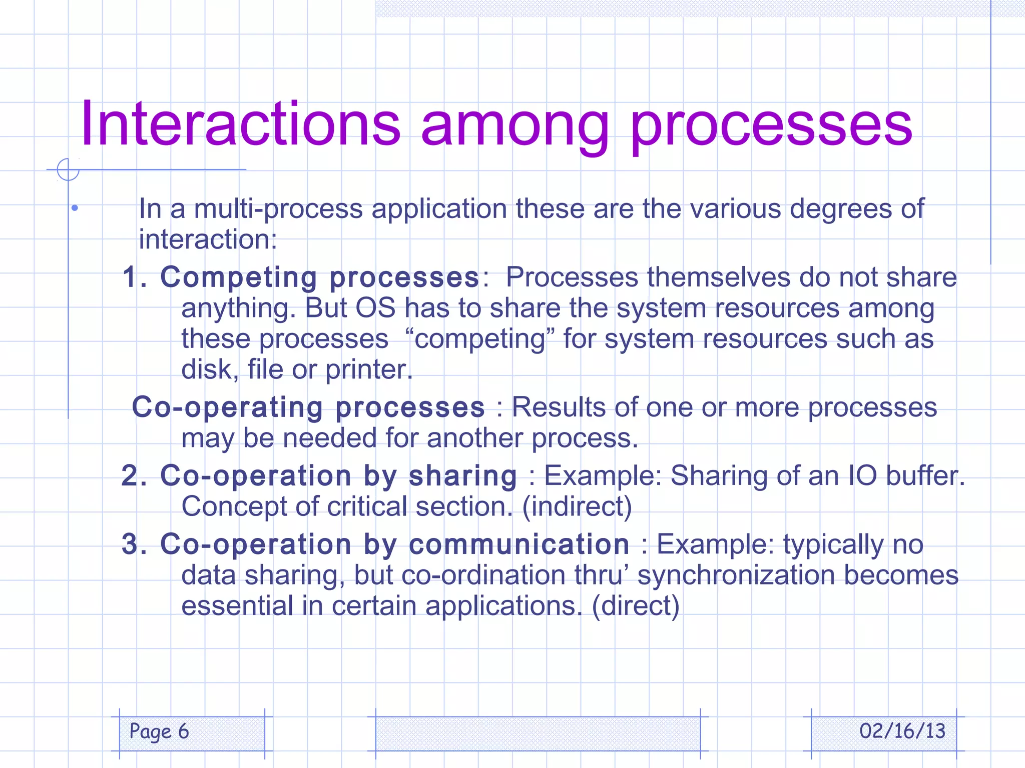 Interactions among processes
•    In a multi-process application these are the various degrees of
     interaction:
    1. Competing processes : Processes themselves do not share
         anything. But OS has to share the system resources among
         these processes “competing” for system resources such as
         disk, file or printer.
     Co-operating processes : Results of one or more processes
         may be needed for another process.
    2. Co-operation by sharing : Example: Sharing of an IO buffer.
         Concept of critical section. (indirect)
    3. Co-operation by communication : Example: typically no
         data sharing, but co-ordination thru’ synchronization becomes
         essential in certain applications. (direct)



    Page 6                                                   02/16/13
 