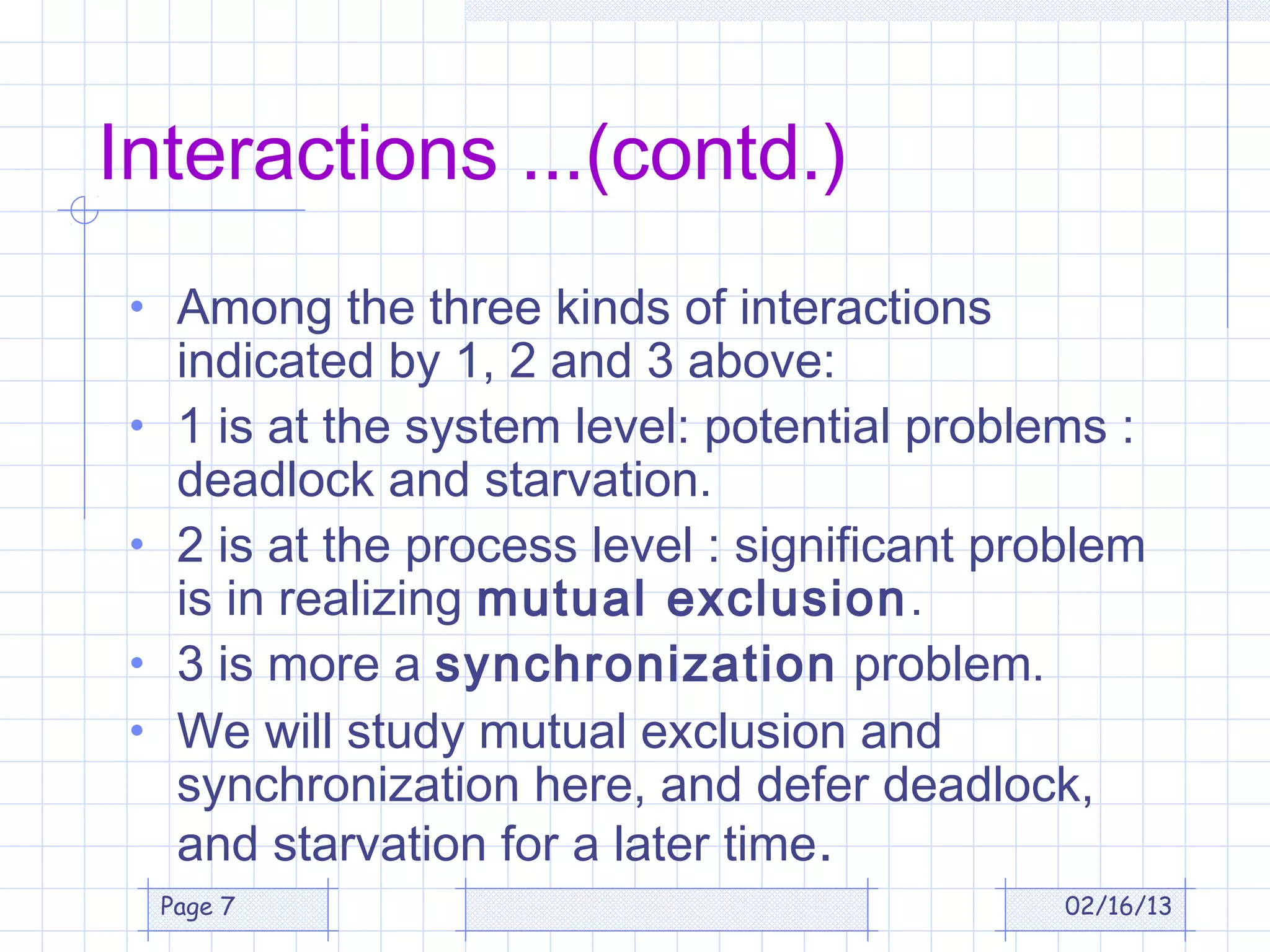 Interactions ...(contd.)
 • Among the three kinds of interactions
      indicated by 1, 2 and 3 above:
 •    1 is at the system level: potential problems :
      deadlock and starvation.
 •    2 is at the process level : significant problem
      is in realizing mutual exclusion.
 •    3 is more a synchronization problem.
 •    We will study mutual exclusion and
      synchronization here, and defer deadlock,
      and starvation for a later time.
     Page 7                                      02/16/13
 