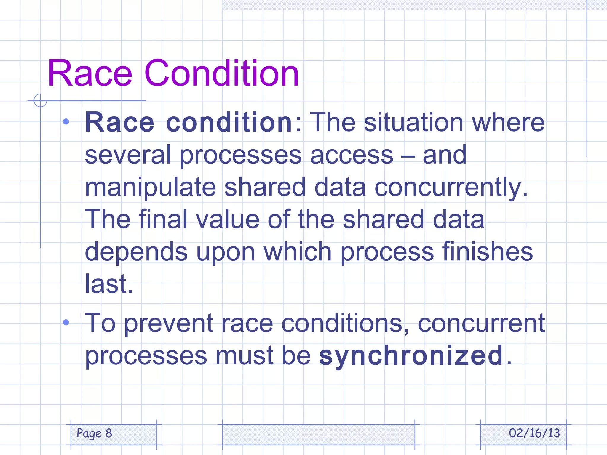 Race Condition
• Race condition: The situation where
  several processes access – and
  manipulate shared data concurrently.
  The final value of the shared data
  depends upon which process finishes
  last.
• To prevent race conditions, concurrent
  processes must be synchronized.

 Page 8                             02/16/13
 