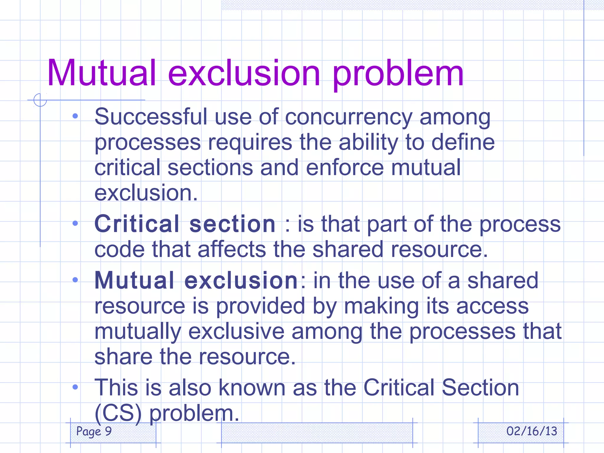 Mutual exclusion problem
 • Successful use of concurrency among
   processes requires the ability to define
   critical sections and enforce mutual
   exclusion.
 • Critical section : is that part of the process
   code that affects the shared resource.
 • Mutual exclusion: in the use of a shared
   resource is provided by making its access
   mutually exclusive among the processes that
   share the resource.
 • This is also known as the Critical Section
   (CS) problem.
 Page 9                                    02/16/13
 
