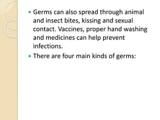  Germs can also spread through animal
and insect bites, kissing and sexual
contact. Vaccines, proper hand washing
and medicines can help prevent
infections.
 There are four main kinds of germs:
 