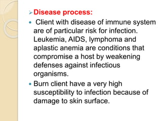 Disease process:
 Client with disease of immune system
are of particular risk for infection.
Leukemia, AIDS, lymphoma and
aplastic anemia are conditions that
compromise a host by weakening
defenses against infectious
organisms.
 Burn client have a very high
susceptibility to infection because of
damage to skin surface.
 