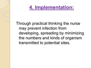 4. Implementation:
Through practical thinking the nurse
may prevent infection from
developing, spreading by minimizing
the numbers and kinds of organism
transmitted to potential sites.
 