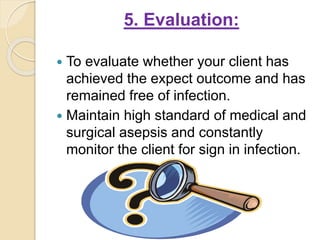 5. Evaluation:
 To evaluate whether your client has
achieved the expect outcome and has
remained free of infection.
 Maintain high standard of medical and
surgical asepsis and constantly
monitor the client for sign in infection.
 