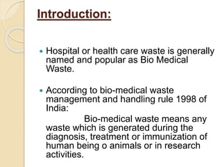 Introduction:
 Hospital or health care waste is generally
named and popular as Bio Medical
Waste.
 According to bio-medical waste
management and handling rule 1998 of
India:
Bio-medical waste means any
waste which is generated during the
diagnosis, treatment or immunization of
human being o animals or in research
activities.
 