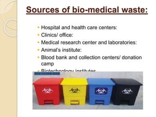 Sources of bio-medical waste:
 Hospital and health care centers:
 Clinics/ office:
 Medical research center and laboratories:
 Animal’s institute:
 Blood bank and collection centers/ donation
camp
 Biotechnology institutes
 