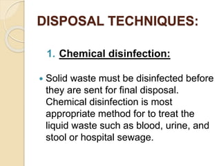 DISPOSAL TECHNIQUES:
1. Chemical disinfection:
 Solid waste must be disinfected before
they are sent for final disposal.
Chemical disinfection is most
appropriate method for to treat the
liquid waste such as blood, urine, and
stool or hospital sewage.
 