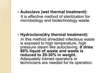  Autoclave (wet thermal treatment):
It is effective method of sterilization for
microbiology and biotechnology waste.
 Hydroclave(dry thermal treatment):
In this method shredded infectious waste
is exposed to high temperature, high
pressure steam like autoclaving. It dries
80% liquid of waste and waste is
reduced to 20-30% in weight.
Adequately trained operators or
technicians are needed for its operation.
 