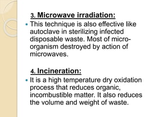 3. Microwave irradiation:
 This technique is also effective like
autoclave in sterilizing infected
disposable waste. Most of micro-
organism destroyed by action of
microwaves.
4. Incineration:
 It is a high temperature dry oxidation
process that reduces organic,
incombustible matter. It also reduces
the volume and weight of waste.
 