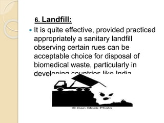 6. Landfill:
 It is quite effective, provided practiced
appropriately a sanitary landfill
observing certain rues can be
acceptable choice for disposal of
biomedical waste, particularly in
developing countries like India
 