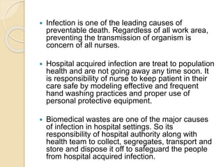  Infection is one of the leading causes of
preventable death. Regardless of all work area,
preventing the transmission of organism is
concern of all nurses.
 Hospital acquired infection are treat to population
health and are not going away any time soon. It
is responsibility of nurse to keep patient in their
care safe by modeling effective and frequent
hand washing practices and proper use of
personal protective equipment.
 Biomedical wastes are one of the major causes
of infection in hospital settings. So its
responsibility of hospital authority along with
health team to collect, segregates, transport and
store and dispose it off to safeguard the people
from hospital acquired infection.
 