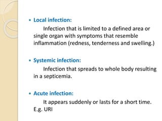  Local infection:
Infection that is limited to a defined area or
single organ with symptoms that resemble
inflammation (redness, tenderness and swelling.)
 Systemic infection:
Infection that spreads to whole body resulting
in a septicemia.
 Acute infection:
It appears suddenly or lasts for a short time.
E.g. URI
 