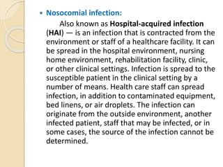  Nosocomial infection:
Also known as Hospital-acquired infection
(HAI) — is an infection that is contracted from the
environment or staff of a healthcare facility. It can
be spread in the hospital environment, nursing
home environment, rehabilitation facility, clinic,
or other clinical settings. Infection is spread to the
susceptible patient in the clinical setting by a
number of means. Health care staff can spread
infection, in addition to contaminated equipment,
bed linens, or air droplets. The infection can
originate from the outside environment, another
infected patient, staff that may be infected, or in
some cases, the source of the infection cannot be
determined.
 