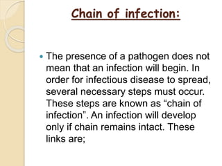Chain of infection:
 The presence of a pathogen does not
mean that an infection will begin. In
order for infectious disease to spread,
several necessary steps must occur.
These steps are known as “chain of
infection”. An infection will develop
only if chain remains intact. These
links are;
 