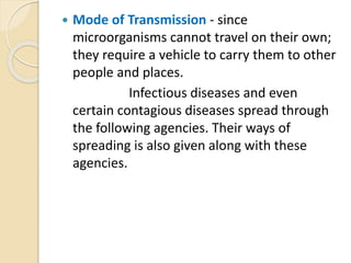  Mode of Transmission - since
microorganisms cannot travel on their own;
they require a vehicle to carry them to other
people and places.
Infectious diseases and even
certain contagious diseases spread through
the following agencies. Their ways of
spreading is also given along with these
agencies.
 
