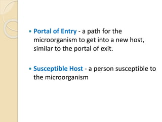  Portal of Entry - a path for the
microorganism to get into a new host,
similar to the portal of exit.
 Susceptible Host - a person susceptible to
the microorganism
 