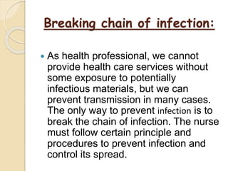 Breaking chain of infection:
 As health professional, we cannot
provide health care services without
some exposure to potentially
infectious materials, but we can
prevent transmission in many cases.
The only way to prevent infection is to
break the chain of infection. The nurse
must follow certain principle and
procedures to prevent infection and
control its spread.
 