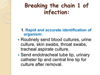 Breaking the chain 1 of
infection:
1. Rapid and accurate identification of
organism:
 Routinely send blood cultures, urine
culture, skin swabs, throat swabs,
tracheal aspirate culture.
 Send endotracheal tube tip, urinary
catheter tip and central line tip for
culture after removal.
 